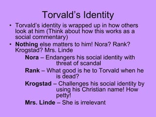 Torvald’s Identity
• Torvald’s identity is wrapped up in how others
look at him (Think about how this works as a
social commentary)
• Nothing else matters to him! Nora? Rank?
Krogstad? Mrs. Linde
Nora – Endangers his social identity with
threat of scandal
Rank – What good is he to Torvald when he
is dead?
Krogstad – Challenges his social identity by
using his Christian name! How
petty!
Mrs. Linde – She is irrelevant
 