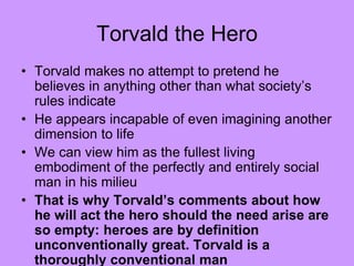 Torvald the Hero
• Torvald makes no attempt to pretend he
believes in anything other than what society’s
rules indicate
• He appears incapable of even imagining another
dimension to life
• We can view him as the fullest living
embodiment of the perfectly and entirely social
man in his milieu
• That is why Torvald’s comments about how
he will act the hero should the need arise are
so empty: heroes are by definition
unconventionally great. Torvald is a
thoroughly conventional man
 