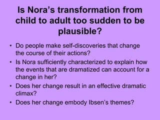 Is Nora’s transformation from
child to adult too sudden to be
plausible?
• Do people make self-discoveries that change
the course of their actions?
• Is Nora sufficiently characterized to explain how
the events that are dramatized can account for a
change in her?
• Does her change result in an effective dramatic
climax?
• Does her change embody Ibsen’s themes?
 