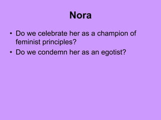 Nora
• Do we celebrate her as a champion of
feminist principles?
• Do we condemn her as an egotist?
 