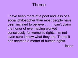 Theme
I have been more of a poet and less of a
social philosopher than most people have
been inclined to believe . . . . I can’t claim
the honor of ever having worked
consciously for women’s rights. I’m not
even sure I know what they are. To me it
has seemed a matter of human rights.
- Ibsen
 