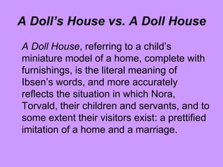 A Doll’s House vs. A Doll House
A Doll House, referring to a child’s
miniature model of a home, complete with
furnishings, is the literal meaning of
Ibsen’s words, and more accurately
reflects the situation in which Nora,
Torvald, their children and servants, and to
some extent their visitors exist: a prettified
imitation of a home and a marriage.
 