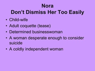 Nora
Don’t Dismiss Her Too Easily
• Child-wife
• Adult coquette (tease)
• Determined businesswoman
• A woman desperate enough to consider
suicide
• A coldly independent woman
 