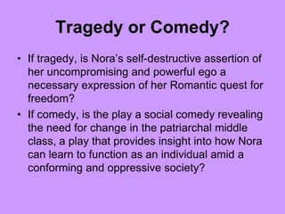 Tragedy or Comedy?
• If tragedy, is Nora’s self-destructive assertion of
her uncompromising and powerful ego a
necessary expression of her Romantic quest for
freedom?
• If comedy, is the play a social comedy revealing
the need for change in the patriarchal middle
class, a play that provides insight into how Nora
can learn to function as an individual amid a
conforming and oppressive society?
 
