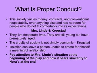 What Is Proper Conduct?
• This society values money, contracts, and conventional
respectability over anything else and has no room for
people who do not fit comfortably into its expectations
Mrs. Linde & Krogstad
• They live desperate lives. They are still young but have
prematurely aged.
• The cruelty of society is not simply economic – Krogstad
• Isolation can leave a person unable to create for himself
a meaningful relationship
• Pay attention to Mrs. Linde’s situation at the
beginning of the play and how it bears similarity to
Nora’s at the end
 