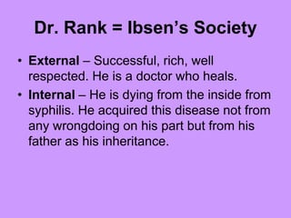 Dr. Rank = Ibsen’s Society
• External – Successful, rich, well
respected. He is a doctor who heals.
• Internal – He is dying from the inside from
syphilis. He acquired this disease not from
any wrongdoing on his part but from his
father as his inheritance.
 