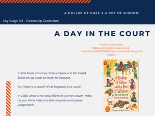 A D O L L O P O F G H E E & A P O T O F W I S D O M
A DAY IN THE COURT
In this book of stories, Prince Veera and his friend
Suku set up court to listen to disputes.
But what is a court? What happens in a court?
In 2018, what is the equivalent of a king's court?  Who
do you think listens to the disputes and passes
judgement?
Find out more here:
https://www.judiciary.gov.uk/wp-
content/uploads/2016/05/international-visitors-guide-
10a.pdf
Key Stage 3/4 - Citizenship Curriculum
 