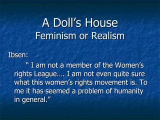 A Doll’s House Feminism or Realism Ibsen: “  I am not a member of the Women’s rights League…. I am not even quite sure what this women’s rights movement is. To me it has seemed a problem of humanity in general.” 