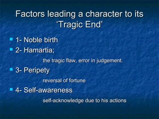 Factors leading a character to its
              ‘Tragic End’
   1- Noble birth
   2- Hamartia;
            the tragic flaw, error in judgement.
   3- Peripety
            reversal of fortune
   4- Self-awareness
            self-acknowledge due to his actions
 