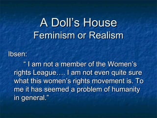 A Doll’s House
       Feminism or Realism
Ibsen:
      “ I am not a member of the Women’s
  rights League…. I am not even quite sure
  what this women’s rights movement is. To
  me it has seemed a problem of humanity
  in general.”
 
