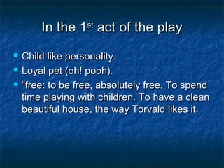 In the 1st act of the play
   Child like personality.
   Loyal pet (oh! pooh).
   “free: to be free, absolutely free. To spend
    time playing with children. To have a clean
    beautiful house, the way Torvald likes it.
 