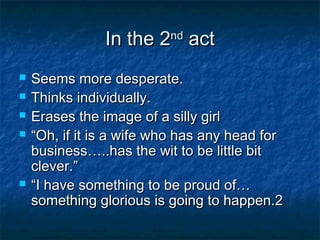 In the 2nd act
   Seems more desperate.
   Thinks individually.
   Erases the image of a silly girl
   “Oh, if it is a wife who has any head for
    business…..has the wit to be little bit
    clever.”
   “I have something to be proud of…
    something glorious is going to happen.2
 