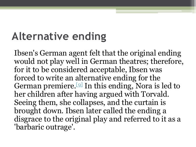 alternate ending to a dolls house 1880-revised version of a doll’s house with an alternate ending premiered in flensburg, germany the actress playing nora, hedwig niemann-raabe, was outraged at the notion that a mother would leave her children and thus refused to perform the play as written. alternate ending to a dolls house 1880-revised version of a doll’s house with an alternate ending premiered in flensburg, germany the actress playing nora, hedwig niemann-raabe, was outraged at the notion that a mother would leave her children and thus refused to perform the play as written.