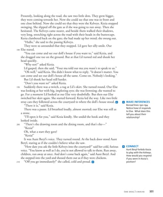 Presently, looking along the road, she saw two little dots. They grew bigger,
they were coming towards her. Now she could see that one was in front and
one close behind. Now she could see that they were the Kelveys. Kezia stopped
swinging. She slipped off the gate as if she was going to run away. Then she
hesitated. The Kelveys came nearer, and beside them walked their shadows,
very long, stretching right across the road with their heads in the buttercups.
Kezia clambered back on the gate; she had made up her mind; she swung out.
“Hullo,” she said to the passing Kelveys.
They were so astounded that they stopped. Lil gave her silly smile. Our
Else stared.
“You can come and see our doll’s house if you want to,” said Kezia, and
she dragged one toe on the ground. But at that Lil turned red and shook her
head quickly.
“Why not?” asked Kezia.
Lil gasped, then she said, “Your ma told our ma you wasn’t to speak to us.”
“Oh well,” said Kezia. She didn’t know what to reply. “It doesn’t matter. You
can come and see our doll’s house all the same. Come on. Nobody’s looking.”
But Lil shook her head still harder.
“Don’t you want to?” asked Kezia.
Suddenly there was a twitch, a tug at Lil’s skirt. She turned round. Our Else
was looking at her with big, imploring eyes; she was frowning; she wanted to
go. For a moment Lil looked at our Else very doubtfully. But then our Else
twitched her skirt again. She started forward. Kezia led the way. Like two little
stray cats they followed across the courtyard to where the doll’s house stood. g
“There it is,” said Kezia.
There was a pause. Lil breathed loudly, almost snorted; our Else was still as
a stone.
“I’ll open it for you,” said Kezia kindly. She undid the hook and they
looked inside.
“There’s the drawing room and the dining room, and that’s the—”
“Kezia!”
Oh, what a start they gave!
“Kezia!”
It was Aunt Beryl’s voice. They turned round. At the back door stood Aunt
Beryl, staring as if she couldn’t believe what she saw.
“How dare you ask the little Kelveys into the courtyard?” said her cold, furious
voice. “You know as well as I do, you’re not allowed to talk to them. Run away,
children, run away at once. And don’t come back again,” said Aunt Beryl. And
she stepped into the yard and shooed them out as if they were chickens.
“Off you go immediately!” she called, cold and proud. h
180
190
200
210
g MAKE INFERENCES
Reread lines 190–194.
Notice how Lil responds
to Else. What does this
tell you about their
relationship?
h CONNECT
Aunt Beryl forbids Kezia
to play with the Kelveys.
How would you respond
if you were in Kezia’s
position?
the doll’s house 351
 