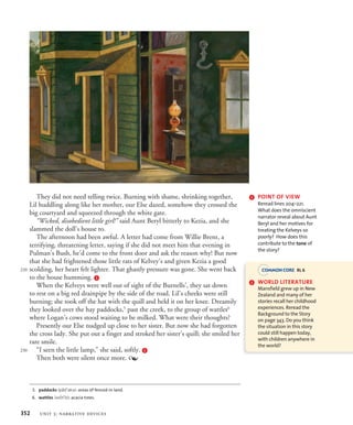 They did not need telling twice. Burning with shame, shrinking together,
Lil huddling along like her mother, our Else dazed, somehow they crossed the
big courtyard and squeezed through the white gate.
“Wicked, disobedient little girl!” said Aunt Beryl bitterly to Kezia, and she
slammed the doll’s house to.
The afternoon had been awful. A letter had come from Willie Brent, a
terrifying, threatening letter, saying if she did not meet him that evening in
Pulman’s Bush, he’d come to the front door and ask the reason why! But now
that she had frightened those little rats of Kelvey’s and given Kezia a good
scolding, her heart felt lighter. That ghastly pressure was gone. She went back
to the house humming. i
When the Kelveys were well out of sight of the Burnells’, they sat down
to rest on a big red drainpipe by the side of the road. Lil’s cheeks were still
burning; she took off the hat with the quill and held it on her knee. Dreamily
they looked over the hay paddocks,5
past the creek, to the group of wattles6
where Logan’s cows stood waiting to be milked. What were their thoughts?
Presently our Else nudged up close to her sister. But now she had forgotten
the cross lady. She put out a finger and stroked her sister’s quill; she smiled her
rare smile.
“I seen the little lamp,” she said, softly. j
Then both were silent once more. 
5. paddocks (pBdPEks): areas of fenced-in land.
6. wattles (wJtPlz): acacia trees.
220
230
i POINT OF VIEW
Reread lines 204–221.
What does the omniscient
narrator reveal about Aunt
Beryl and her motives for
treating the Kelveys so
poorly? How does this
contribute to the tone of
the story?
j WORLD LITERATURE
Mansfield grew up in New
Zealand and many of her
stories recall her childhood
experiences. Reread the
Background to the Story
on page 343. Do you think
the situation in this story
could still happen today,
with children anywhere in
the world?
RL 6
352 unit 3: narrative devices
 