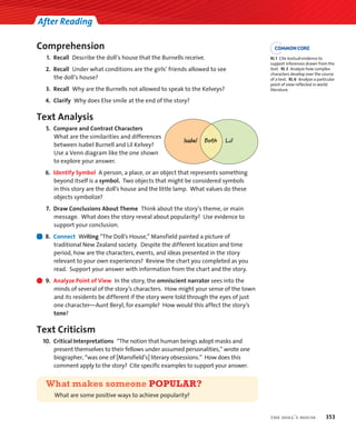 After Reading
Comprehension
1. Recall Describe the doll’s house that the Burnells receive.
2. Recall Under what conditions are the girls’ friends allowed to see
the doll’s house?
3. Recall Why are the Burnells not allowed to speak to the Kelveys?
4. Clarify Why does Else smile at the end of the story?
Text Analysis
5. Compare and Contrast Characters
What are the similarities and differences
between Isabel Burnell and Lil Kelvey?
Use a Venn diagram like the one shown
to explore your answer.
6. Identify Symbol A person, a place, or an object that represents something
beyond itself is a symbol. Two objects that might be considered symbols
in this story are the doll’s house and the little lamp. What values do these
objects symbolize?
7. Draw Conclusions About Theme Think about the story’s theme, or main
message. What does the story reveal about popularity? Use evidence to
support your conclusion.
8. Connect Writing “The Doll’s House,” Mansfield painted a picture of
traditional New Zealand society. Despite the different location and time
period, how are the characters, events, and ideas presented in the story
relevant to your own experiences? Review the chart you completed as you
read. Support your answer with information from the chart and the story.
9. Analyze Point of View In the story, the omniscient narrator sees into the
minds of several of the story’s characters. How might your sense of the town
and its residents be different if the story were told through the eyes of just
one character—Aunt Beryl, for example? How would this affect the story’s
tone?
Text Criticism
10. Critical Interpretations “The notion that human beings adopt masks and
present themselves to their fellows under assumed personalities,” wrote one
biographer, “was one of [Mansfield’s] literary obsessions.” How does this
comment apply to the story? Cite specific examples to support your answer.
What makes someone POPULAR?
What are some positive ways to achieve popularity?
Lil
Both
Isabel
the doll’s house 353
RL 1 Cite textual evidence to
support inferences drawn from the
text. RL 3 Analyze how complex
characters develop over the course
of a text. RL 6 Analyze a particular
point of view reflected in world
literature.
 