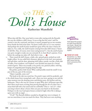 When dear old Mrs. Hay went back to town after staying with the Burnells
she sent the children a doll’s house. It was so big that the carter1
and Pat
carried it into the courtyard, and there it stayed, propped up on two wooden
boxes beside the feed-room door. No harm could come to it; it was summer.
And perhaps the smell of paint would have gone off by the time it had to be
taken in. For, really, the smell of paint coming from that doll’s house (“Sweet
of old Mrs. Hay, of course; most sweet and generous!”)—but the smell of paint
was quite enough to make any one seriously ill, in Aunt Beryl’s opinion. Even
before the sacking was taken off. And when it was. . . . a
There stood the doll’s house, a dark, oily, spinach green, picked out with
bright yellow. Its two solid little chimneys, glued on to the roof, were painted
red and white, and the door, gleaming with yellow varnish, was like a little slab
of toffee. Four windows, real windows, were divided into panes by a broad
streak of green. There was actually a tiny porch, too, painted yellow, with big
lumps of congealed paint hanging along the edge.
But perfect, perfect little house! Who could possibly mind the smell? It was
part of the joy, part of the newness.
“Open it quickly, some one!”
The hook at the side was stuck fast. Pat pried it open with his penknife, and
the whole house front swung back, and—there you were, gazing at one and the
same moment into the drawing room and dining room, the kitchen and two
bedrooms. That is the way for a house to open! Why don’t all houses open like
that? How much more exciting than peering through the slit of a door into a
mean little hall with a hat stand and two umbrellas! That is—isn’t it?—what
you long to know about a house when you put your hand on the knocker.
Perhaps it is the way God opens houses at dead of night when He is taking a
quiet turn with an angel. . . .
“O-oh!” The Burnell children sounded as though they were in despair. It
was too marvelous; it was too much for them. They had never seen anything
1. carter: delivery person.
10
20


oll’s ouse
Katherine Mansfield
THE
a POINT OF VIEW
Reread lines 1–9. What
do you learn about the
doll’s house from the
direct comments of the
narrator?
Think about the purpose
of a doll’s house like the
one shown. Would it be
regularly played with or
displayed for company?
Explain.
344 unit 3: narrative devices
 