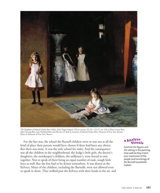 For the fact was, the school the Burnell children went to was not at all the
kind of place their parents would have chosen if there had been any choice.
But there was none. It was the only school for miles. And the consequence
was all the children in the neighborhood, the Judge’s little girls, the doctor’s
daughters, the storekeeper’s children, the milkman’s, were forced to mix
together. Not to speak of there being an equal number of rude, rough little
boys as well. But the line had to be drawn somewhere. It was drawn at the
Kelveys. Many of the children, including the Burnells, were not allowed even
to speak to them. They walked past the Kelveys with their heads in the air, and
The Daughters of Edward Darley Boit (1882), John Singer Sargent. Oil on canvas, 221.93 × 222.57 cm. Gift of Mary Louisa Boit,
Julia Overing Boit, Jane Hubbard Boit and Florence D. Boit in memory of Edward Darley Boit. Museum of Fine Arts, Boston.
Photo © Museum of Fine Arts, Boston.
Examine the figures and
the setting in the painting.
How well do they match
your impression of the
people and furnishings of
the Burnell household?
Explain.
the doll’s house 347
 