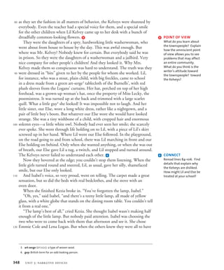 as they set the fashion in all matters of behavior, the Kelveys were shunned by
everybody. Even the teacher had a special voice for them, and a special smile
for the other children when Lil Kelvey came up to her desk with a bunch of
dreadfully common-looking flowers. d
They were the daughters of a spry, hardworking little washerwoman, who
went about from house to house by the day. This was awful enough. But
where was Mr. Kelvey? Nobody knew for certain. But everybody said he was
in prison. So they were the daughters of a washerwoman and a jailbird. Very
nice company for other people’s children! And they looked it. Why Mrs.
Kelvey made them so conspicuous was hard to understand. The truth was they
were dressed in “bits” given to her by the people for whom she worked. Lil,
for instance, who was a stout, plain child, with big freckles, came to school
in a dress made from a green art-serge3
tablecloth of the Burnells’, with red
plush sleeves from the Logans’ curtains. Her hat, perched on top of her high
forehead, was a grown-up woman’s hat, once the property of Miss Lecky, the
postmistress. It was turned up at the back and trimmed with a large scarlet
quill. What a little guy4
she looked! It was impossible not to laugh. And her
little sister, our Else, wore a long white dress, rather like a nightgown, and a
pair of little boy’s boots. But whatever our Else wore she would have looked
strange. She was a tiny wishbone of a child, with cropped hair and enormous
solemn eyes—a little white owl. Nobody had ever seen her smile; she scarcely
ever spoke. She went through life holding on to Lil, with a piece of Lil’s skirt
screwed up in her hand. Where Lil went our Else followed. In the playground,
on the road going to and from school, there was Lil marching in front and our
Else holding on behind. Only when she wanted anything, or when she was out
of breath, our Else gave Lil a tug, a twitch, and Lil stopped and turned around.
The Kelveys never failed to understand each other. e
Now they hovered at the edge; you couldn’t stop them listening. When the
little girls turned round and sneered, Lil, as usual, gave her silly, shamefaced
smile, but our Else only looked.
And Isabel’s voice, so very proud, went on telling. The carpet made a great
sensation, but so did the beds with real bedclothes, and the stove with an
oven door.
When she finished Kezia broke in. “You’ve forgotten the lamp, Isabel.”
“Oh, yes,” said Isabel, “and there’s a teeny little lamp, all made of yellow
glass, with a white globe that stands on the dining room table. You couldn’t tell
it from a real one.”
“The lamp’s best of all,” cried Kezia. She thought Isabel wasn’t making half
enough of the little lamp. But nobody paid attention. Isabel was choosing the
two who were to come back with them that afternoon and see it. She chose
Emmie Cole and Lena Logan. But when the others knew they were all to have
3. art-serge (ärt-sûrj): a type of woven wool.
4. guy: British term for an odd-looking person.
80
90
100
110
120
e CONNECT
Reread lines 84–106. Find
details that explain why
the Kelveys are disliked.
How might Lil and Else be
treated at your school?
d POINT OF VIEW
What do you learn about
the townspeople? Explain
how the omniscient point
of view allows you to see
problems that may affect
an entire community.
What do you think is the
writer’s attitude toward
the townspeople? toward
the Kelveys?
348 unit 3: narrative devices
 