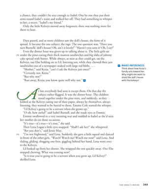 a chance, they couldn’t be nice enough to Isabel. One by one they put their
arms round Isabel’s waist and walked her off. They had something to whisper
to her, a secret. “Isabel’s my friend.”
Only the little Kelveys moved away forgotten; there was nothing more for
them to hear.
Days passed, and as more children saw the doll’s house, the fame of it
spread. It became the one subject, the rage. The one question was, “Have you
seen Burnells’ doll’s house? Oh, ain’t it lovely!” “Haven’t you seen it? Oh, I say!”
Even the dinner hour was given up to talking about it. The little girls sat
under the pines eating their thick mutton sandwiches and big slabs of johnny
cake spread with butter. While always, as near as they could get, sat the
Kelveys, our Else holding on to Lil, listening too, while they chewed their jam
sandwiches out of a newspaper soaked with large red blobs. . . .
“Mother,” said Kezia, “can’t I ask the Kelveys just once?”
“Certainly not, Kezia.”
“But why not?”
“Run away, Kezia; you know quite well why not.” f
t last everybody had seen it except them. On that day the
subject rather flagged. It was the dinner hour. The children
stood together under the pine trees, and suddenly, as they
looked at the Kelveys eating out of their paper, always by themselves, always
listening, they wanted to be horrid to them. Emmie Cole started the whisper.
“Lil Kelvey’s going to be a servant when she grows up.”
“O-oh, how awful!” said Isabel Burnell, and she made eyes at Emmie.
Emmie swallowed in a very meaning way and nodded to Isabel as she’d seen
her mother do on those occasions.
“It’s true—it’s true—it’s true,” she said.
Then Lena Logan’s little eyes snapped. “Shall I ask her?” she whispered.
“Bet you don’t,” said Jessie May.
“I’m not frightened,” said Lena. Suddenly she gave a little squeal and danced
in front of the other girls. “Watch! Watch me! Watch me now!” said Lena. And
sliding, gliding, dragging one foot, giggling behind her hand, Lena went over
to the Kelveys.
Lil looked up from her dinner. She wrapped the rest quickly away. Our Else
stopped chewing. What was coming now?
“Is it true you’re going to be a servant when you grow up, Lil Kelvey?”
shrilled Lena.

130
150
f MAKE INFERENCES
Think about how Kezia’s
family acts toward her.
Why might she want to
share the doll’s house
with the Kelveys?
the doll’s house 349
 