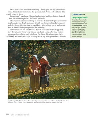 Dead silence. But instead of answering, Lil only gave her silly, shamefaced
smile. She didn’t seem to mind the question at all. What a sell for Lena! The
girls began to titter.
Lena couldn’t stand that. She put her hands on her hips; she shot forward.
“Yah, yer father’s in prison!” she hissed, spitefully.
This was such a marvelous thing to have said that the little girls rushed away
in a body, deeply, deeply excited, wild with joy. Someone found a long rope,
and they began skipping. And never did they skip so high, run in and out so
fast, or do such daring things as on that morning.
In the afternoon Pat called for the Burnell children with the buggy and
they drove home. There were visitors. Isabel and Lottie, who liked visitors,
went upstairs to change their pinafores. But Kezia thieved out at the back.
Nobody was about; she began to swing on the big white gates of the courtyard.
160
170
Apple Picking (1878), Winslow Homer. Watercolor and gouache on paper, laid down on board, 7˝ × 83
/8˝. Daniel J. Terra
Collection 1992.7. Photo © Terra Foundation for American Art, Chicago, Illinois/Art Resource, New York.
LanguageCoach
Denotation/Connotation
The images or feelings
connected to a word are
its connotations. Reread
lines 159–160. How do
you think the girls are
feeling as they titter?
Why do you think the
author chose this word
instead of laugh?
RL 4
350 unit 3: narrative devices
 
