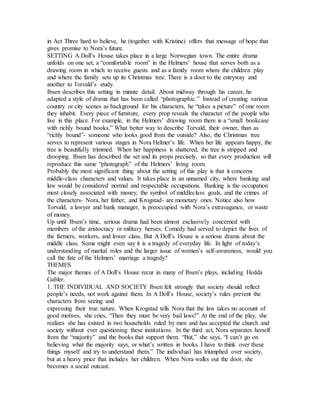 in Act Three hard to believe, he (together with Kristine) offers that message of hope that
gives promise to Nora’s future.
SETTING A Doll’s House takes place in a large Norwegian town. The entire drama
unfolds on one set, a “comfortable room” in the Helmers’ house that serves both as a
drawing room in which to receive guests and as a family room where the children play
and where the family sets up its Christmas tree. There is a door to the entryway and
another to Torvald’s study.
Ibsen describes this setting in minute detail. About midway through his career, he
adapted a style of drama that has been called “photographic.” Instead of creating various
country or city scenes as background for his characters, he “takes a picture” of one room
they inhabit. Every piece of furniture, every prop reveals the character of the people who
live in this place. For example, in the Helmers’ drawing room there is a “small bookcase
with richly bound books.” What better way to describe Torvald, their owner, than as
“richly bound”- someone who looks good from the outside? Also, the Christmas tree
serves to represent various stages in Nora Helmer’s life. When her life appears happy, the
tree is beautifully trimmed. When her happiness is shattered, the tree is stripped and
drooping. Ibsen has described the set and its props precisely, so that every production will
reproduce this same “photograph” of the Helmers’ living room.
Probably the most significant thing about the setting of this play is that it concerns
middle-class characters and values. It takes place in an unnamed city, where banking and
law would be considered normal and respectable occupations. Banking is the occupation
most closely associated with money, the symbol of middleclass goals, and the crimes of
the characters- Nora, her father, and Krogstad- are monetary ones. Notice also how
Torvald, a lawyer and bank manager, is preoccupied with Nora’s extravagance, or waste
of money.
Up until Ibsen’s time, serious drama had been almost exclusively concerned with
members of the aristocracy or military heroes. Comedy had served to depict the lives of
the farmers, workers, and lower class. But A Doll’s House is a serious drama about the
middle class. Some might even say it is a tragedy of everyday life. In light of today’s
understanding of marital roles and the larger issue of women’s self-awareness, would you
call the fate of the Helmers’ marriage a tragedy?
THEMES
The major themes of A Doll’s House recur in many of Ibsen’s plays, including Hedda
Gabler.
1. THE INDIVIDUAL AND SOCIETY Ibsen felt strongly that society should reflect
people’s needs, not work against them. In A Doll’s House, society’s rules prevent the
characters from seeing and
expressing their true nature. When Krogstad tells Nora that the law takes no account of
good motives, she cries, “Then they must be very bad laws!” At the end of the play, she
realizes she has existed in two households ruled by men and has accepted the church and
society without ever questioning these institutions. In the third act, Nora separates herself
from the “majority” and the books that support them. “But,” she says, “I can’t go on
believing what the majority says, or what’s written in books. I have to think over these
things myself and try to understand them.” The individual has triumphed over society,
but at a heavy price that includes her children. When Nora walks out the door, she
becomes a social outcast.
 