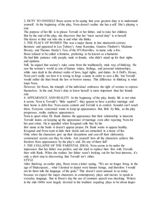 2. DUTY TO ONESELF Ibsen seems to be saying that your greatest duty is to understand
yourself. At the beginning of the play, Nora doesn’t realize she has a self. She’s playing a
role.
The purpose of her life is to please Torvald or her father, and to raise her children.
But by the end of the play, she discovers that her “most sacred duty” is to herself.
She leaves to find out who she is and what she thinks.
3. THE PLACE OF WOMEN This was a major theme in late nineteenth-century
literature and appeared in Leo Tolstoy’s Anna Karenina, Gustave Flaubert’s Madame
Bovary, and Thomas Hardy’s Tess of the D’Urbervilles, to name only a few.
Ibsen refused to be called a feminist, preferring to be known as a humanist.
He had little patience with people, male or female, who didn’t stand up for their rights
and opinions.
Still, he argued that society’s rules came from the traditionally male way of thinking. He
saw the woman’s world as one of human values, feelings, and personal relationships,
while men dealt in the abstract realm of laws, legal rights, and duties. In A Doll’s House,
Nora can’t really see how it is wrong to forge a name in order to save a life, but Torvald
would rather die than break the law or borrow money. This difference in thinking is what
traps Nora.
However, for Ibsen, the triumph of the individual embraces the right of women to express
themselves. In the end, Nora’s duty to know herself is more important than her female
role.
4. APPEARANCE AND REALITY At the beginning of the play, family life is not what
it seems. Nora is Torvald’s “little squirrel”; they appear to have a perfect marriage and
their home is debt-free. Nora seems content and Torvald is in control. Scandal can’t touch
them. Everyone concerned wants to keep up appearances. But, little by little, as the play
progresses, reality replaces appearances.
Nora is upset when Dr. Rank shatters the appearance that their relationship is innocent.
Torvald insists on keeping up the appearance of marriage even after rejecting Nora for
her past crime. He is appalled when Krogstad calls him by his
first name at the bank- it doesn’t appear proper. Dr. Rank wants to appear healthy.
Krogstad and Nora want to hide their deeds and are enmeshed in a tissue of lies.
Only when the characters give up their deceptions and cast off their elaborately
constructed secrets can they be whole. Ask yourself how all the characters achieve this
freedom from appearances by the play’s end. Do any of them fail?
5. THE COLLAPSE OF THE PARENTAL IDEAL Nora seems to be under the
impression that her father was perfect, and she tried to replace him- first with Torvald,
then with Rank. When she realizes her father wasn’t looking out for her best interests, it’s
only a short step to discovering that Torvald isn’t either.
STYLE
After finishing an earlier play, Ibsen wrote a letter saying, “We are no longer living in the
age of Shakespeare... what I desired to depict were human beings, and therefore I would
not let them talk the language of the gods.” This doesn’t seem unusual to us today
because we expect the major characters in contemporary plays and movies to speak in
everyday language. But in Ibsen’s day the use of common speech was shocking. Writers
in the mid-1800s were largely devoted to the tradition requiring plays to be about larger-
 