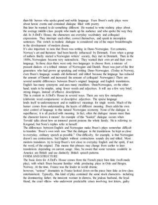 than-life heroes who spoke grand and noble language. Even Ibsen’s early plays were
about heroic events and contained dialogue filled with poetry.
But later he wanted to do something different. He wanted to write realistic plays about
the average middle-class people who made up his audience and who spoke the way they
did. In A Doll’s House, the characters use everyday vocabulary and colloquial
expressions. They interrupt each other, correct themselves, and speak in incomplete
sentences. This switch to realistic dialogue is considered one of the major breakthroughs
in the development of modern drama.
It’s also important to note that Ibsen was writing in Dano-Norwegian. For centuries,
Norway’s art and literature had been heavily influenced by Denmark. Even when a group
of authors finally started a Norwegian writers’ society, they met in Denmark. Then in the
1800s, Norwegians became very nationalistic. They wanted their own art and their own
language. In those days there were only two languages to choose from: a mixture of
peasant dialects or a refined mixture of Norwegian and Danish. Ibsen was part of the first
generation who had grown up speaking and writing Dano-Norwegian. (Today in Norway,
even Ibsen’s language sounds old-fashioned and stilted because the language has reduced
the amount of Danish and increased the amount of colloquial Norwegian.) There are
several notable differences between Ibsen’s original language and English translations.
English has many synonyms and uses many modifiers. DanoNorwegian, on the other
hand, tends to be simpler, using fewer words and adjectives. It will use a few very brief,
strong images, instead of effusive descriptions.
This is evident in A Doll’s House in several ways. There are very few metaphors
(elaborate word comparisons) or descriptive adjectives. The sparse language
lends itself to understatement and to multilevel meanings for single words. Much of the
humor comes from understanding the layers of different meaning. Ibsen adds his own
strict control of language to this natural Norwegian economy. None of the dialogue is
superfluous; it is all packed with meaning. In fact, often the dialogue means more than
the character knows it means! An example of this “loaded” dialogue occurs when
Torvald talks about how an immoral parent poisons the whole family. He is referring to
Krogstad, but Nora’s replies refer to herself.
The differences between English and Norwegian make Ibsen’s plays somewhat difficult
to translate. Ibsen’s own wish was “that the dialogue in the translations be kept as close
to everyday, ordinary speech as possible.” One difficulty, for example, is that Norwegian
doesn’t use contractions, but English without contractions sounds dry and stilted. Most
modern translators try to keep Ibsen’s text close to everyday English and the spirit, if not
the word, of the original. This means that phrases may change from earlier to later
translations depending on current usage. Also, be aware that some versions available in
America are British and use distinctly British speech patterns.
FORM AND STRUCTURE
The basic form for A Doll’s House comes from the French piece bien faite (well-made
play), with which Ibsen became familiar while producing plays in Oslo and Bergen,
Norway. At the time, France was the leader in world drama;
however, “serious” dramatists in France looked down on the piece bien faite as low-class
entertainment. Typically, this kind of play contained the same stock characters- including
the domineering father, the innocent woman in distress, the jealous husband, the loyal
friend, the cruel villain- who underwent predictable crises involving lost letters, guilty
 