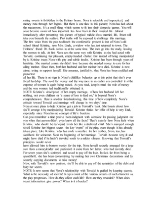 eating sweets is forbidden in the Helmer house. Nora is adorable and impractical, and
money runs through her fingers. But there is one flaw in this picture: Nora has lied about
the macaroons. It’s a small thing which seems to fit into their domestic games. You will
soon become aware of how important lies have been in their married life. Almost
immediately after presenting this picture of typical middle-class married life, Ibsen will
take you beneath the surface. Past truths will be exposed to challenge this marriage.
The first voice from the past to disturb the comfortable present is that of Nora’s old
school friend Kristine, now Mrs. Linde, a widow who has just returned to town. The
Helmers’ friend Dr. Rank comes in at the same time. The men go into the study, leaving
the women to talk. At first Nora acts the same way with Kristine as she had acted with
Torvald, continuing her pleasant, empty-headed chatter. But instead of being manipulated
by it, Kristine treats Nora with pity and subtle insults. Kristine has been through years of
hardship. She married a man she didn’t love because she needed money to care for her
ailing mother. Since then, both her husband and her mother have died. Kristine is now
alone, trying to support herself. She assumes, justifiably, that Nora has been coddled and
protected
all her life. There is no sign in Nora’s childlike behavior up to this point that she’s ever
faced hardship. The need for money and the way men in an earlier era controlled it at the
expense of women is again being raised. As you read, keep in mind the role of money
and the way women had traditionally obtained it.
NOTE: Kristine’s description of her empty marriage, of how her husband left her
nothing, not even children or “a sense of loss to feed on,” is beyond Nora’s
comprehension. Here is another foreshadowing, this time of how completely Nora’s
attitude toward Torvald and marriage will change in two days’ time.
Nora at once plans to help Kristine get a job in Torvald’s bank. She boasts about how
she’ll arrange it by manipulating Torvald. Kristine thinks her offer of help is very kind,
especially since Nora has no concept of life’s burdens.
Can you remember a time you’ve been indignant with someone for passing judgment on
you when that person didn’t even know all the facts? That’s exactly how Nora feels when
Kristine, who should be her equal, treats her like a sheltered child. She’s annoyed enough
to tell Kristine her biggest secret- the key “event” of the play, even though it has already
taken place. Like Kristine, who has made a sacrifice for her mother, Nora, too, has
sacrificed for someone. Near the beginning of her marriage, Torvald became very ill and
might have died if he hadn’t traveled south to a milder climate. Knowing that Torvald’s
principles would never
have allowed him to borrow money for the trip, Nora herself secretly arranged for a large
sum from a moneylender and pretended it came from her father, who had recently died.
For seven years she’s scrimped and saved to pay off the loan. In fact, far from being a
spendthrift, she has been economizing by making her own Christmas decorations and by
secretly copying documents to raise money!
Now, with Torvald’s new position, she’ll be able to pay off the remainder of the debt and
bury her secret.
NOTE: It now seems that Nora’s relationship with Torvald is guided by keeping secrets.
What is the necessity of secrets? Keep a count of the various secrets of each character as
the play progresses. How do they affect each life? How are they revealed? When does
secret information give power? When is it a burden?
 
