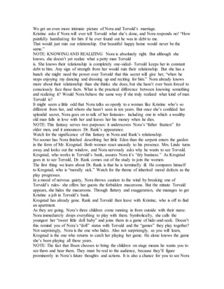 We get an even more intimate picture of Nora and Torvald’s marriage.
Kristine asks if Nora will ever tell Torvald what she’s done, and Nora responds no! “How
painfully humiliating for him if he ever found out he was in debt to me.
That would just ruin our relationship. Our beautiful happy home would never be the
same.”
NOTE: KNOWING AND REALIZING Nora is absolutely right. But although she
knows, she doesn’t yet realize what a petty man Torvald
is. She knows their relationship is completely one-sided- Torvald keeps her in constant
debt to him. Any sign of strength from her would ruin their relationship. But she has a
hunch she might need the power over Torvald that this secret will give her, “when he
stops enjoying my dancing and dressing up and reciting for him.” Nora already knows
more about their relationship than she thinks she does, but she hasn’t ever been forced to
consciously face these facts. What is the practical difference between knowing something
and realizing it? Would Nora behave the same way if she truly realized what kind of man
Torvald is?
It might seem a little odd that Nora talks so openly to a woman like Kristine who’s so
different from her, and whom she hasn’t seen in ten years. But once she’s confided her
splendid secret, Nora goes on to talk of her fantasies- including one in which a wealthy
old man falls in love with her and leaves her his money when he dies.
NOTE: This fantasy serves two purposes: it underscores Nora’s “father fixation” for
older men, and it announces Dr. Rank’s appearance.
Watch for the significance of this fantasy in Nora and Rank’s relationship.
No sooner has Nora finished describing her little Eden than the serpent enters the garden
in the form of Mr. Krogstad. Both women react uneasily to his presence. Mrs. Linde turns
away and looks out the window, and Nora nervously asks why he wants to see Torvald.
Krogstad, who works in Torvald’s bank, assures Nora it’s “dry business.” As Krogstad
goes in to see Torvald, Dr. Rank comes out of the study to join the women.
The first thing we learn about Dr. Rank is that he is terminally ill. He compares himself
to Krogstad, who is “morally sick.” Watch for the theme of inherited moral defects as the
play progresses.
In a mood of nervous gaiety, Nora throws caution to the wind by breaking one of
Torvald’s rules- she offers her guests the forbidden macaroons. But the minute Torvald
appears, she hides the macaroons. Through flattery and exaggeration, she manages to get
Kristine a job in Torvald’s bank.
Krogstad has already gone. Rank and Torvald then leave with Kristine, who is off to find
an apartment.
As they are going, Nora’s three children come running in from outside with their nurse.
Nora immediately drops everything to play with them. Symbolically, she calls the
youngest her “sweet little doll baby” and joins them in a game of hide-and-seek. Doesn’t
this remind you of Nora’s “doll” status with Torvald and the “games” they play together?
Not surprisingly, Nora is the one who hides. Also not surprisingly, as you will learn,
Krogstad is the one who returns to catch her playing her game. He alone knows the game
she’s been playing all these years.
NOTE: The fact that Ibsen chooses to bring the children on stage means he wants you to
see them and hear them. They must be real to the audience, because they’ll figure
prominently in Nora’s future thoughts and actions. It is also a chance for you to see Nora
 