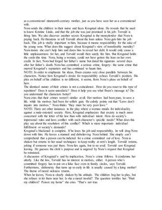 as a conventional nineteenth-century mother, just as you have seen her as a conventional
wife.
Nora sends the children to their nurse and faces Krogstad alone. He reveals that he used
to know Kristine Linde, and that the job she was just promised is his job- Torvald is
firing him. We also discover another secret- Krogstad is the moneylender that Nora is
paying back. He threatens to tell Torvald about the loan unless Nora gets him his job
back. This job is vitally important to him, because it means respectability for the sake of
his young sons. What does this suggest about Krogstad’s view of transferable morality?
Nora insists she can’t help him and dares him to reveal her debt. It would only cause a
little unpleasantness for her, and Torvald would then surely fire him. But Krogstad holds
the cards this time. Nora, being a woman, could not have gotten the loan on her own
credit. In fact, Nora had forged her father’s name but dated the signature several days
after her father’s death. Nora has committed a serious crime, forgery- the same crime that
marred Krogstad’s reputation and has continued to haunt him.
NOTE: In order to emphasize his ideas, Ibsen creates very close parallels between his
characters. Notice how Krogstad’s desire for respectability echoes Torvald’s position. His
plea on behalf of his children is no different, it seems, from Nora’s pleas on behalf of
hers.
The identical nature of their crimes is not a coincidence. How do you react to this type of
repetition? Does it seem unrealistic? Does it help you see what Ibsen’s message is? Do
you understand the characters better?
Nora cries that their crimes weren’t similar at all. Her motives had been pure, to save a
life, while his motives had been for selfish gain. He calmly points out that “Laws don’t
inquire into motives.” Nora thinks “they must be very poor laws.”
NOTE: There are other instances in the play where a woman stands for individuality
against a male-oriented society. Here, Krogstad emphasizes that society is much more
concerned with the letter of the law than with individual intent. How do society’s
impersonal rules and laws conflict with each character’s specific needs? What does this
play say about the resolution of this conflict? Which is more important- individual
fulfillment or society’s demands?
Krogstad’s blackmail is complete. If he loses his job and respectability, he will drag Nora
down with him. He leaves a stunned and disbelieving Nora behind. She simply can’t
comprehend that a person can be indicted for a crime committed out of love. Nora is
shaken but returns to her usual techniques to keep reality at arm’s length. Torvald returns,
asking if someone was just there. Nora lies again, but to no avail. Torvald saw Krogstad
leaving. He guesses the clerk’s purpose and is angered by Nora’s request that Krogstad
be reinstated.
A discussion of Krogstad’s- and by implication, Nora’s- crime follows. It condemns her
utterly. Like the law, Torvald has no interest in motives, either. A person who’s
committed forgery has to put on a false face even in family circles, says Torvald.
Furthermore, dishonesty that turns up so early in life is usually caused by a lying mother!
The theme of moral sickness returns.
When he leaves, Nora is clearly shaken by his attitude. The children beg her to play, but
she refuses to let them near her. Is she a moral invalid? The question terrifies her. “Hurt
my children? Poison my home” she cries. “That’s not true.
 