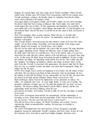 longings for a parent figure also play a large part in Freud’s teachings.) When Torvald
returns home, Kristine goes off to repair Nora’s peasant-girl outfit for the costume party.
Torvald unwittingly continues the heredity theme by reminding Nora that her father
wasn’t above reproach in the business world.
Nora again pleads on Krogstad’s behalf, and Torvald’s replies are even more revealing.
He doesn’t mind that Nora is trying to influence him, but he minds very much that it
would appear that way to others. To him, appearance and reputation are everything. He
even admits that it isn’t Krogstad’s moral failings that bother him. It’s that Krogstad is an
old boyhood friend who has the nerve to call him by his first name in front of everyone at
the bank!
Even Nora recognizes these as petty concerns. When she says so, Torvald feels
threatened and insulted. To prove his “power,” he immediately sends the letter of
dismissal to Krogstad.
Then Torvald forgives Nora and assures her that whatever comes, he’ll bear “the whole
weight” of it for both of them. Nora thinks he’ll take the penalty of her forgery upon
himself should it be revealed. As Torvald leaves, she’s frantic.
She can’t let her crime ruin her husband- she’s got to find an escape! The stage directions
here suggest impending doom: “During the following scene, it begins getting dark.”
Dr. Rank enters with news of a sad discovery. Nora, in her anxious state, is so sure he’s
discovered her crime that she’s almost relieved at his real discovery- he doesn’t have long
to live. In this scene, Dr. Rank forces Nora along her path to adulthood. He tries to make
her confront two things: his impending death and his love for her. Like a child, she calls
him “naughty” for bringing up indelicate subjects and refuses to discuss them. At this
point Nora, like Torvald, is concerned with appearances. She doesn’t mind that Dr. Rank
loves her, but, as a married woman, she minds very much that he improperly brings the
subject out into the open.
NOTE: Even though Nora’s secrets are beginning to be revealed, she still refuses to deal
with them. She was about to ask Rank for help and advice when he proclaimed his love.
By refusing to deal with his feelings for her, and possibly her own for him, she loses both
her chance for his help and her cherished fantasy about a secret lover’s will.
Rank unwittingly alarms Nora by the implications of two statements he makes: “To
suffer... for somebody else’s sins... in every single family, in some way or another, this
inevitable retribution of nature goes on.” He adds that people who “go away” are soon
forgotten. The doctor is talking about himself and his father’s disease, and his own
approaching death, but Nora is thinking about her own
past and her own future. Not wanting Torvald to suffer for her sins, she thinks of suicide
as an escape.
Nora’s level of awareness about herself, her surroundings, and her relationships is
becoming an issue. When Rank asks her point-blank if she’s known about his love for
her, she answers, “Oh, how can I tell what I know or don’t know?...
Why did you have to be so clumsy, Dr. Rank! Everything was so good.” Nora is
experiencing doubt, an uncomfortable emotion, but necessary as a prelude to
selfknowledge.
The arrival of Krogstad puts even more pressure on Nora. Krogstad is especially
dangerous because he understands Torvald’s pettiness and Nora’s fears. In fact, he’s the
first character who’s been able to read Nora’s hidden thoughts. He knows she’s
 