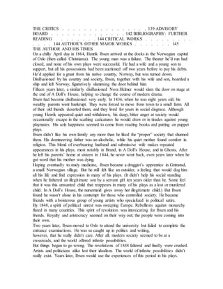THE CRITICS . . . . . . . . . . . . . . . . 139 ADVISORY
BOARD . . . . . . . . . . . . . . 142 BIBLIOGRAPHY: FURTHER
READING . . . . . . . 144 CRITICAL WORKS . . . . . . . . .
. . . . 144 AUTHOR’S OTHER MAJOR WORKS . . . . . . . 145
THE AUTHOR AND HIS TIMES
On a chilly April day in 1864, Henrik Ibsen arrived at the docks in the Norwegian capital
of Oslo (then called Christiania). The young man was a failure. The theater he’d run had
closed, and none of his own plays were successful. He had a wife and a young son to
support, but all his possessions had been auctioned off two years before to pay his debts.
He’d applied for a grant from his native country, Norway, but was turned down.
Disillusioned by his country and society, Ibsen, together with his wife and son, boarded a
ship and left Norway, figuratively slamming the door behind him.
Fifteen years later, a similarly disillusioned Nora Helmer would slam the door on stage at
the end of A Doll’s House, helping to change the course of modern drama.
Ibsen had become disillusioned very early. In 1836, when he was eight years old, his
wealthy parents went bankrupt. They were forced to move from town to a small farm. All
of their old friends deserted them, and they lived for years in social disgrace. Although
young Henrik appeared quiet and withdrawn, his deep, bitter anger at society would
occasionally escape in the scathing caricatures he would draw or in tirades against young
playmates. His sole happiness seemed to come from reading books and putting on puppet
plays.
Ibsen didn’t like his own family any more than he liked the “proper” society that shunned
them. His domineering father was an alcoholic, while his quiet mother found comfort in
religion. This blend of overbearing husband and submissive wife makes repeated
appearances in his plays, most notably in Brand, in A Doll’s House, and in Ghosts, After
he left his parents’ home at sixteen in 1844, he never went back, even years later when he
got word that his mother was dying.
Hoping eventually to study medicine, Ibsen became a druggist’s apprentice in Grimstad,
a small Norwegian village. But he still felt like an outsider, a feeling that would dog him
all his life and find expression in many of his plays. (It didn’t help his social standing
when he fathered an illegitimate son by a servant girl ten years older than he. Some feel
that it was this unwanted child that reappears in many of his plays as a lost or murdered
child. In A Doll’s House, the nursemaid gives away her illegitimate child.) But Ibsen
found he wasn’t alone in his contempt for those who controlled society. He became
friends with a boisterous group of young artists who specialized in political satire.
By 1848, a spirit of political unrest was sweeping Europe. Rebellions against monarchy
flared in many countries. This spirit of revolution was intoxicating for Ibsen and his
friends. Royalty and aristocracy seemed on their way out; the people were coming into
their own.
Two years later, Ibsen moved to Oslo to attend the university but failed to complete the
entrance examinations. He was so caught up in politics and writing,
however, that he really didn’t care. After all, modern society seemed to be at a
crossroads, and the world offered infinite possibilities.
But things began to go wrong. The revolutions of 1848 faltered and finally were crushed.
Artists and politicians alike lost their idealism. The world of infinite possibilities didn’t
really exist. Years later, Ibsen would use the experiences of this period in his plays.
 