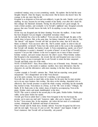 considered running away or even committing suicide. He explains that he had the same
thoughts himself, when his forgery was discovered. But he knows she doesn’t have the
courage to die any more than he did.
Krogstad is as desperate as Nora and acts ruthlessly to gain his ends. Suicide won’t solve
anything, he says, because he can bring scandal on her family even after she’s dead. He
then enlarges his blackmail demands. Having his old job back isn’t good enough; he
wants a better position, and eventually to be Torvald’s righthand man. Krogstad correctly
guesses that once Torvald knows the truth, he’ll do anything to save his precious
reputation.
On his way out, Krogstad puts the letter damning Nora into the mailbox. A time bomb
has been dropped. Can you imagine a household nowadays where
only the husband has a key to the mailbox? Nora can only stare through the glass at the
deadly letter in horror. But, at the same time, her fantasy timetable is set in motion. First
“the miracle” will happen- Torvald will find out about her crime; then he’ll take the
blame on himself. Nora can never allow this. She’ll commit suicide in order to take all
the responsibility on herself. Notice how the central point in this scene is the assumption
that Torvald will shoulder the burden of guilt. Is Nora contemplating suicide out of love?
out of deference to society’s demands? as a point of honor? or out of fear of Torvald’s
response? Can you find evidence in the text to support one or more of these reasons?
Kristine reenters, and each woman discovers the other’s secret. When Kristine realizes
that Krogstad is the moneylender, she reveals that she and Krogstad were once in love.
Kristine leaves at once to persuade him to ask Torvald to return the letter unopened.
Torvald and Rank come out of the study.
NOTE: STAGECRAFT Here, Ibsen makes heavy use of dramatic irony. Dramatic irony
occurs when you, as the reader or audience member, have more information than the
characters do, and this information adds more meaning to the lines than the characters
realize.
A prime example is Torvald’s entrance line: “Rank had me expecting some grand
masquerade.” He’s disappointed not to find Nora dressed
up in her party costume, but you know he’s watching a real masquerade.
Nora tells him she needs so much help on her dance for the party that he must promise
not to do any more business that evening. She takes on her adoring, dependent role so
effectively that Torvald promises to spend the whole evening reteaching her the tarantella
they learned in Italy. Nora dances in a frenzy, as if her “life were at stake.” Fittingly, the
fatally ill Dr. Rank joins in this violent dance of death by accompanying Nora at the
piano. Kristine enters and stands dumbfounded at the door.
NOTE: This scene is echoed in the second play in this guide, Hedda Gabler. Hedda plays
wildly on her piano before her suicide.
Torvald gets Nora to admit there’s a letter from Krogstad in the box but keeps his
promise not to open any mail until “tomorrow night, after you’ve danced.” “Then you’ll
be free,” Nora assures him. In the meantime, she orders the last meal of a condemned
woman: champagne till daybreak and heaps of macaroons.
When Torvald and Dr. Rank leave, Kristine informs Nora that Krogstad has left town
until the next night. Nora says it’s just as well: “the miracle” must happen. In light of
Nora’s insistence that Torvald will act honorably, ask yourself
 