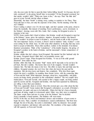 why she even waits for him to open the letter before killing herself. Is it because she isn’t
truly convinced? Is she giving herself time to reconsider? Or has Krogstad convinced her
that suicide wouldn’t help? “Thirty-one hours to live,” she says. Then “the little lark”
goes in to join Torvald and the others at dinner.
Meanwhile, the letter “bomb” is ticking away, waiting to explode in Act Three. Then
Nora will have to face, not only the exposure of her crime, but the meaning of her life.
ACT THREE
Nora’s waiting is almost over. It’s the next night, and she’s upstairs at the party, about to
dance the tarantella. But instead of watching Nora’s performance, you’re downstairs in
the Helmers’ drawing room with Mrs. Linde. She’s waiting for Krogstad to arrive in
response to her note.
NOTE: Some readers find it hard to believe that Kristine would ask Krogstad to meet her
at the Helmers’ house, given the explosive situation. Krogstad wonders why himself.
True, it wouldn’t be proper to meet at Kristine’s, and she needs to talk to him in private.
The most important reason, of course, is Ibsen’s need to maintain “unity of place”- a one-
room setting for the whole story. As with some other situations in the play that may seem
hard to accept as believable, Ibsen often sacrifices realism to the demands of an intense
theatrical presentation. Think of the “coincidence” of the double forgeries, the giving of
Krogstad’s position in the bank to Kristine, and the nursemaid’s former renunciation of
her own child.
Kristine admits that she’s always loved Krogstad. She married her first husband only for
his money. Krogstad doesn’t think that’s an acceptable excuse, and
Kristine doesn’t argue. When Krogstad lost Kristine, “it was as if the solid ground
dissolved” from under his feet.
Kristine offers him help. He assumes “help” means she’ll step aside so he can have his
job back. But she’s realistic. She knows that even if she resigned, Torvald wouldn’t
reinstate him. The help she means is her love. She offers to marry him and help raise his
children. Krogstad assumes she won’t love him when she knows his past and his
reputation. But she does know and forgives him completely. Why does Ibsen again
stretch the story’s credibility by reuniting these former lovers, with the connecting links
of Nora and the bank? What important messages about love, respectability, and guilty
secrets are being clearly presented by this coincidental situation? The two couples have
traded places. Nora and Torvald, who seemed at first a happy couple, are being pushed
apart by secrets and lies. Krogstad and Kristine, who had been separated by dishonesty,
are willing to face their past mistakes.
Their love, apparently dead, is revived. Does this reversal give you a hint about the fate
of Nora and Torvald? Some readers find Krogstad’s reformation as a result of Kristine’s
compassion too quick and easy to be believable. Others feel that he’s been a basically
good man all along, caught in a downward spiral. Either way, their story is completed.
The future awaits them and now it is time to let the Helmers’ fate be decided.
Nora’s tarantella is heard upstairs. The Helmers will soon return.
NOTE: In the first act, Ibsen used theatrical devices and revelations of past events to
begin the story. Then, a number of coincidences caused confrontations. But from here
through the rest of the play, the action is determined solely by character- how people
respond to situations and interact with each other. The resolution of the major conflict
will fall squarely on Nora and Torvald.
 