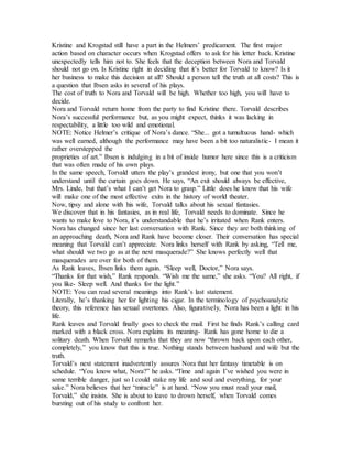 Kristine and Krogstad still have a part in the Helmers’ predicament. The first major
action based on character occurs when Krogstad offers to ask for his letter back. Kristine
unexpectedly tells him not to. She feels that the deception between Nora and Torvald
should not go on. Is Kristine right in deciding that it’s better for Torvald to know? Is it
her business to make this decision at all? Should a person tell the truth at all costs? This is
a question that Ibsen asks in several of his plays.
The cost of truth to Nora and Torvald will be high. Whether too high, you will have to
decide.
Nora and Torvald return home from the party to find Kristine there. Torvald describes
Nora’s successful performance but, as you might expect, thinks it was lacking in
respectability, a little too wild and emotional.
NOTE: Notice Helmer’s critique of Nora’s dance. “She... got a tumultuous hand- which
was well earned, although the performance may have been a bit too naturalistic- I mean it
rather overstepped the
proprieties of art.” Ibsen is indulging in a bit of inside humor here since this is a criticism
that was often made of his own plays.
In the same speech, Torvald utters the play’s grandest irony, but one that you won’t
understand until the curtain goes down. He says, “An exit should always be effective,
Mrs. Linde, but that’s what I can’t get Nora to grasp.” Little does he know that his wife
will make one of the most effective exits in the history of world theater.
Now, tipsy and alone with his wife, Torvald talks about his sexual fantasies.
We discover that in his fantasies, as in real life, Torvald needs to dominate. Since he
wants to make love to Nora, it’s understandable that he’s irritated when Rank enters.
Nora has changed since her last conversation with Rank. Since they are both thinking of
an approaching death, Nora and Rank have become closer. Their conversation has special
meaning that Torvald can’t appreciate. Nora links herself with Rank by asking, “Tell me,
what should we two go as at the next masquerade?” She knows perfectly well that
masquerades are over for both of them.
As Rank leaves, Ibsen links them again. “Sleep well, Doctor,” Nora says.
“Thanks for that wish,” Rank responds. “Wish me the same,” she asks. “You? All right, if
you like- Sleep well. And thanks for the light.”
NOTE: You can read several meanings into Rank’s last statement.
Literally, he’s thanking her for lighting his cigar. In the terminology of psychoanalytic
theory, this reference has sexual overtones. Also, figuratively, Nora has been a light in his
life.
Rank leaves and Torvald finally goes to check the mail. First he finds Rank’s calling card
marked with a black cross. Nora explains its meaning- Rank has gone home to die a
solitary death. When Torvald remarks that they are now “thrown back upon each other,
completely,” you know that this is true. Nothing stands between husband and wife but the
truth.
Torvald’s next statement inadvertently assures Nora that her fantasy timetable is on
schedule. “You know what, Nora?” he asks. “Time and again I’ve wished you were in
some terrible danger, just so I could stake my life and soul and everything, for your
sake.” Nora believes that her “miracle” is at hand. “Now you must read your mail,
Torvald,” she insists. She is about to leave to drown herself, when Torvald comes
bursting out of his study to confront her.
 