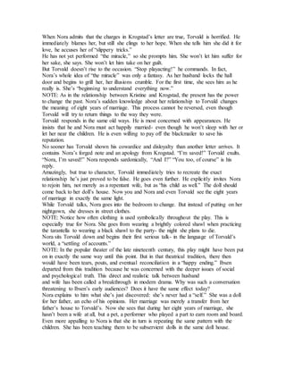 When Nora admits that the charges in Krogstad’s letter are true, Torvald is horrified. He
immediately blames her, but still she clings to her hope. When she tells him she did it for
love, he accuses her of “slippery tricks.”
He has not yet performed “the miracle,” so she prompts him. She won’t let him suffer for
her sake, she says. She won’t let him take on her guilt.
But Torvald doesn’t rise to the occasion. “Stop playacting!” he commands. In fact,
Nora’s whole idea of “the miracle” was only a fantasy. As her husband locks the hall
door and begins to grill her, her illusions crumble. For the first time, she sees him as he
really is. She’s “beginning to understand everything now.”
NOTE: As in the relationship between Kristine and Krogstad, the present has the power
to change the past. Nora’s sudden knowledge about her relationship to Torvald changes
the meaning of eight years of marriage. This process cannot be reversed, even though
Torvald will try to return things to the way they were.
Torvald responds in the same old ways. He is most concerned with appearances. He
insists that he and Nora must act happily married- even though he won’t sleep with her or
let her near the children. He is even willing to pay off the blackmailer to save his
reputation.
No sooner has Torvald shown his cowardice and disloyalty than another letter arrives. It
contains Nora’s forged note and an apology from Krogstad. “I’m saved!” Torvald exults.
“Nora, I’m saved!” Nora responds sardonically, “And I?” “You too, of course” is his
reply.
Amazingly, but true to character, Torvald immediately tries to recreate the exact
relationship he’s just proved to be false. He goes even further. He explicitly invites Nora
to rejoin him, not merely as a repentant wife, but as “his child as well.” The doll should
come back to her doll’s house. Now you and Nora and even Torvald see the eight years
of marriage in exactly the same light.
While Torvald talks, Nora goes into the bedroom to change. But instead of putting on her
nightgown, she dresses in street clothes.
NOTE: Notice how often clothing is used symbolically throughout the play. This is
especially true for Nora. She goes from wearing a brightly colored shawl when practicing
the tarantella to wearing a black shawl to the party- the night she plans to die.
Nora sits Torvald down and begins their first serious talk- in the language of Torvald’s
world, a “settling of accounts.”
NOTE: In the popular theater of the late nineteenth century, this play might have been put
on in exactly the same way until this point. But in that theatrical tradition, there then
would have been tears, pouts, and eventual reconciliation in a “happy ending.” Ibsen
departed from this tradition because he was concerned with the deeper issues of social
and psychological truth. This direct and realistic talk between husband
and wife has been called a breakthrough in modern drama. Why was such a conversation
threatening to Ibsen’s early audiences? Does it have the same effect today?
Nora explains to him what she’s just discovered: she’s never had a “self.” She was a doll
for her father, an echo of his opinions. Her marriage was merely a transfer from her
father’s house to Torvald’s. Now she sees that during her eight years of marriage, she
hasn’t been a wife at all, but a pet, a performer who played a part to earn room and board.
Even more appalling to Nora is that she in turn is repeating the same pattern with the
children. She has been teaching them to be subservient dolls in the same doll house.
 