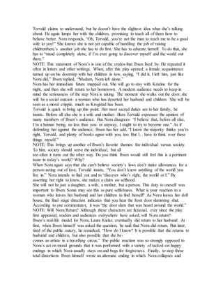 Torvald claims to understand, but he doesn’t have the slightest idea what she’s talking
about. He again lumps her with the children, promising to teach all of them how to
behave better. Nora responds, “Oh, Torvald, you’re not the man to teach me to be a good
wife to you!” She knows she is not yet capable of handling the job of raising
childrenthere’s another job she has to do first. She has to educate herself. To do that, she
has to “stand completely alone, if I’m ever going to discover myself and the world out
there.”
NOTE: This statement of Nora’s is one of the credos that Ibsen lived by. He repeated it
often in letters and other writings. When, after this play opened, a female acquaintance
turned up on his doorstep with her children in tow, saying, “I did it, I left him, just like
Nora did,” Ibsen replied, “Madam, Nora left alone.”
Nora has her immediate future mapped out. She will go to stay with Kristine for the
night, and then she will return to her hometown. A modern audience needs to keep in
mind the seriousness of the step Nora is taking. The moment she walks out the door, she
will be a social outcast- a woman who has deserted her husband and children. She will be
seen as a moral cripple, much as Krogstad has been.
Torvald is quick to bring up this point. Her most sacred duties are to her family, he
insists. Before all else she is a wife and mother. Here Torvald expresses the opinion of
many members of Ibsen’s audience. But Nora disagrees: “I believe that, before all else,
I’m a human being, no less than you- or anyway, I ought to try to become one.” As if
defending her against the audience, Ibsen has her add, “I know the majority thinks you’re
right, Torvald, and plenty of books agree with you, too. But I... have to think over these
things myself.”
NOTE: This brings up another of Ibsen’s favorite themes: the individual versus society.
To him, society should serve the individual, but all
too often it turns out the other way. Do you think Ibsen would still feel this is a pertinent
issue in today’s world? Why?
When Nora again says that she can’t believe society’s laws don’t make allowances for a
person acting out of love, Torvald insists, “You don’t know anything of the world you
live in.” Nora intends to find out and to “discover who’s right, the world or I.” By
asserting her right to know, she makes a claim on selfhood.
She will not be just a daughter, a wife, a mother, but a person. This duty to oneself was
important to Ibsen. Some may see this as pure selfishness. What is your reaction to a
woman who leaves her husband and her children to find herself? As Nora leaves her doll
house, the final stage direction indicates that you hear the front door slamming shut.
According to one commentator, it was “the door slam that was heard around the world.”
NOTE: Will Nora Return? Although these characters are fictional, ever since the play
first appeared, readers and audiences everywhere have asked, will Nora return?
Ibsen’s real-life model for Nora, Laura Kieler, eventually did return to her husband. At
first, when Ibsen himself was asked the question, he said that Nora did return. But later,
tired of the public outcry, he remarked, “How do I know? It is possible that she returns to
husband and children, but also possible that she be-
comes an artiste in a travelling circus.” The public reaction was so strongly opposed to
Nora’s act on moral grounds that it was performed with a variety of tacked-on happy
endings in which Nora usually stays on and begs for forgiveness. Finally, to stop these
total distortions Ibsen himself wrote an alternate ending in which Nora collapses and
 