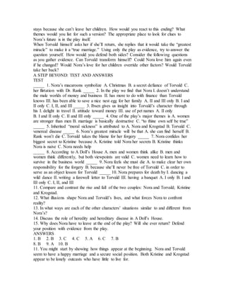 stays because she can’t leave her children. How would you react to this ending? What
themes would you list for such a version? The appropriate place to look for clues to
Nora’s future is in the play itself.
When Torvald himself asks her if she’ll return, she replies that it would take the “greatest
miracle” to make it a “true marriage.” Using only the play as evidence, try to answer the
question yourself. How would you defend both sides? Consider the following questions
as you gather evidence. Can Torvald transform himself? Could Nora love him again even
if he changed? Would Nora’s love for her children override other factors? Would Torvald
take her back?
A STEP BEYOND: TEST AND ANSWERS
TEST
_____ 1. Nora’s macaroons symbolize A. Christmas B. a secret defiance of Torvald C.
her flirtation with Dr. Rank _____ 2. In the play we find that Nora I. doesn’t understand
the male worlds of money and business II. has more to do with finance than Torvald
knows III. has been able to save a nice nest egg for her family A. II and III only B. I and
II only C. I, II, and III _____ 3. Ibsen gives us insight into Torvald’s character through
his I. delight in travel II. attitude toward money III. use of pet names A. II only
B. I and II only C. II and III only _____ 4. One of the play’s major themes is A. women
are stronger than men B. marriage is basically destructive C. “to thine own self be true”
_____ 5. Inherited “moral sickness” is attributed to A. Nora and Krogstad B. Torvald C.
venereal disease _____ 6. Nora’s greatest miracle will be that A. she can find herself B.
Rank won’t die C. Torvald takes the blame for her forgery _____ 7. Nora confides her
biggest secret to Kristine because A. Kristine told Nora her secrets B. Kristine thinks
Nora is naive C. Nora needs help
_____ 8. According to A Doll’s House A. men and women think alike B. men and
women think differently, but both viewpoints are valid C. women need to learn how to
survive in the business world _____ 9. Nora feels she must die A. to make clear her own
responsibility for the forgery B. because she’ll never be free of Torvald C. in order to
serve as an object lesson for Torvald _____ 10. Nora prepares for death by I. dancing a
wild dance II. writing a farewell letter to Torvald III. having a banquet A. I only B. I and
III only C. I, II, and III
11. Compare and contrast the rise and fall of the two couples: Nora and Torvald; Kristine
and Krogstad.
12. What illusions shape Nora and Torvald’s lives, and what forces Nora to confront
reality?
13. In what ways are each of the other characters’ situations similar to and different from
Nora’s?
14. Discuss the role of heredity and hereditary disease in A Doll’s House.
15. Why does Nora have to leave at the end of the play? Will she ever return? Defend
your position with evidence from the play.
ANSWERS
1. B 2. B 3. C 4. C 5. A 6. C 7. B
8. B 9. A 10. B
11. You might start by showing how things appear at the beginning. Nora and Torvald
seem to have a happy marriage and a secure social position. Both Kristine and Krogstad
appear to be lonely outcasts who have little to live for.
 