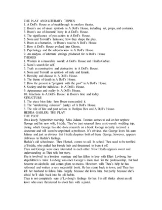 THE PLAY AND LITERARY TOPICS
1. A Doll’s House as a breakthrough in modern theater.
2. Ibsen’s use of visual symbols in A Doll’s House, including set, props, and costumes.
3. Ibsen’s use of dramatic irony in A Doll’s House.
4. The significance of past action in A Doll’s House.
5. Nora and Torvald’s fantasies; how they shape the play.
6. Ibsen as a humanist, or Ibsen’s road to A Doll’s House.
7. How A Doll’s House evolved into Ghosts.
8. Psychology and the subconscious in A Doll’s House.
9. An analysis of alternate endings produced for A Doll’s House
THEMES
1. Women in a masculine world: A Doll’s House and Hedda Gabler.
2. Nora’s search for self.
3. Truth as constructive and destructive in A Doll’s House.
4. Nora and Torvald as symbols of male and female.
5. Heredity and disease in A Doll’s House.
6. The theme of death in A Doll’s House.
7. How the present is “pregnant with the past” in A Doll’s House.
8. Society and the individual in A Doll’s House.
9. Appearance and reality in A Doll’s House.
10. Reactions to A Doll’s House: in Ibsen’s time and today.
STRUCTURE
1. The piece bien faite: how Ibsen transcended it.
2. The “unrelenting cohesion” (unity) of A Doll’s House.
3. The role of fate and past actions in Oedipus Rex and A Doll’s House.
HEDDA GABLER: THE PLAY
THE PLOT
On a lovely September morning, Miss Juliana Tesman comes to call on her nephew
George and his new wife, Hedda. They’ve just returned from a six-month wedding trip,
during which George has also done research on a book. George recently received a
doctorate and will soon be appointed a professor. It’s obvious that George loves his aunt
Juliana and just as obvious that Hedda despises both of them. George, however, appears
oblivious to Hedda’s feelings.
Hedda’s old schoolmate, Thea Elvsted, comes to call. In school Thea used to be terrified
of Hedda, who pulled her blonde hair and threatened to burn it off.
Thea and George were once interested in each other. Now Hedda appears sweet and
understanding as Thea tells her story.
She is involved in a loveless marriage and has fallen in love with Eilert Lovborg, her
stepchildren’s tutor. Lovborg was once George’s main rival for the professorship, but had
become an alcoholic and a man given to excess. However, with Thea’s help he has
reformed and written a very successful book. He has come back to town, and Thea has
left her husband to follow him- largely because she loves him, but partly because she’s
afraid he’ll slide back into his old habits.
Thea is not completely sure of Lovborg’s feelings for her. He still thinks about an old
lover who once threatened to shoot him with a pistol.
 