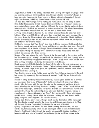 Judge Brack, a friend of the family, announces that Lovborg once again is George’s rival
and a strong contender for the academic post. George is frantic because he’s bought a
huge, expensive house on his future prospects. Hedda, although disappointed that she
might lose luxuries, is looking forward to the contest between the two.
The next day, while George is away visiting his Aunt Juliana and her fatally ill sister
Rina, Judge Brack returns to visit Hedda. Brack used to be one of Hedda’s suitors and
now wants to have a secret affair with her. Although the two are friends and speak freely
with each other, Hedda is not interested in a closer relationship. She admits her coolness
to him, her terrible boredom with life, and her need to make others suffer.
Lovborg comes to call on Tesman. He has written a second book, this one even more
brilliant. When he and Hedda are left alone, they reveal their past secret romance. She is
the former lover that Thea spoke of, who had threatened to shoot him. Hedda had been
thrilled by Lovborg’s thirst for life, but when he became serious about her, she rejected
him and made her dramatic threat.
Hedda tells Lovborg that Thea doesn’t trust him. In Thea’s presence, Hedda goads him
into having a drink and going with George and Brack to a party later that night. Thea will
wait with Hedda till he returns. Although Thea is desperately worried about him, Hedda
is sure that Lovborg will become “free” and return with vine leaves in his hair, her
symbol for someone who defies society.
Neither of the men returns that night. George is the first one back in the morning, and he
has the manuscript of Lovborg’s second book, his masterpiece, with him. Lovborg was so
drunk that he carelessly dropped the manuscript. When George reads a note that his Aunt
Rina is dying, he rushes out, leaving the manuscript with Hedda.
Brack arrives to tell Hedda that after Lovborg left the judge’s, he went on to a party at
Mademoiselle Diana’s, a redheaded “singer.” When Lovborg realized his manuscript was
missing, he started a fight at her place, hit a policeman, and was arrested. Brack warns
Hedda not to take Lovborg in.
Then Lovborg returns to the Gabler house and tells Thea he has no more use for her and
has torn up the manuscript. Furious because it was their “child” he has destroyed, she
leaves.
Instead of telling Lovborg she has the manuscript, Hedda agrees that his life is hopeless
and encourages him to end it “beautifully” by his own hand with one of her father’s
pistols. After he leaves with the gun, she pulls out the manuscript and burns it in the
stove, admitting that she’s killing Thea and Lovborg’s “child.” When George returns and
asks for the manuscript, Hedda says she burned it for his sake. (Its brilliance would have
guaranteed Lovborg the professorship.) She also hints that she’s pregnant. George is
overwhelmed by these evidences of her “love.” They are joined by Thea, who is again
worried about Lovborg. Brack brings the news that Lovborg has shot himself and is
dying. Everyone else is appalled- but Hedda is ecstatic.
George feels deeply guilty over Lovborg’s death and the destruction of his manuscript.
But Thea has the original notes for the book. She and George agree to rewrite it. Thea
will become the same “inspiration” to George that she was to his rival.
Quietly, Judge Brack tells Hedda the truth about Lovborg. He was killed, not by a
suicidal act, but accidentally when his gun discharged while he was at Mademoiselle
Diana’s. A deliberate bullet through the temple (an acceptable tradition in affairs of
honor) would have been a “beautiful” act to Hedda, but the accidental wound to the
 
