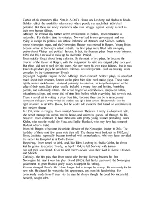 Certain of his characters (like Nora in A Doll’s House and Lovborg and Hedda in Hedda
Gabler) reflect the possibility of a society where people can reach their individual
potential. But these are lonely characters who must struggle against society as well as
their own human failings.
Although he avoided any further active involvement in politics, Ibsen remained a
nationalist. For the first time in centuries, Norway had its own government and was
trying to escape the political and artistic influence of Denmark and Sweden. Authors
wrote Norwegian sagas, and the Norwegian Theater was opened in Bergen. Young Ibsen
became active in Norway’s artistic rebirth. His first plays were filled with sweeping
poetry about Vikings and political heroes. In fact, the fourteen plays Ibsen wrote between
1850 and 1873 are said to make up his Romantic Period.
Ibsen quickly forgot about being a doctor. On the merit of two plays, he became the
director of the theater at Bergen, with the assignment to write one original play each year.
But things did not go well for him there. Not only were his own plays failures, but he was
forced to produce plays he considered mindless and unimportant- such as drawing room
comedies by the contemporary French
playwright Augustin Eugene Scribe. Although Ibsen ridiculed Scribe’s plays, he absorbed
much about their structure, known as the piece bien faite (well-made play). These were
tightly woven melodramas, designed primarily to entertain, to keep theatergoers on the
edge of their seats. Such plays usually included a young hero and heroine, bumbling
parents, and a dastardly villain. The action hinged on coincidences, misplaced letters,
misunderstandings, and some kind of time limit before which everything had to work out.
There is a real art to writing a piece bien faite, because there can be no unnecessary
scenes or dialogue; every word and action sets up a later action. Ibsen would use this
tight structure in A Doll’s House, but he would add elements that turned an entertainment
into modern drama.
In 1858, while in Bergen, Ibsen married Susannah Thoresen. Hardly a subservient wife,
she helped manage his career, run his house, and screen his guests. All through his life,
however, Ibsen continued to have flirtations with pretty young women (including Laura
Kieler, who was the model for Nora, and Emilie Bardach, who may have had some of
Hedda Gabler’s traits).
Ibsen left Bergen to become the artistic director of the Norwegian theater in Oslo. The
hardship of these next few years took their toll. The theater went bankrupt in 1862, and
Ibsen, destitute, reportedly became involved with moneylenders, who may have provided
the model for Krogstad in A Doll’s House.
Despairing, Ibsen turned to drink, and, like Eilert Lovborg in Hedda Gabler, he almost
lost his genius to alcohol. Finally, in April 1864, he left Norway with Susan-
nah and their son Sigurd. Over the next twenty-seven years they lived in Rome, Dresden,
and Munich.
Curiously, the first play that Ibsen wrote after leaving Norway became his first
Norwegian hit. And it was this play, Brand (1865), that finally persuaded the Norwegian
government to grant Ibsen a yearly salary to support his writing.
Success changed Ibsen’s life. He no longer had to scrape for money, He was ready for his
new role. He altered his wardrobe, his appearance, and even his handwriting. He
consciously made himself over into the man he always thought he could be- successful,
honored, sought-after.
 