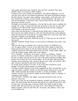 with popular nineteenth-century Romantic ideas about love and death. These ideas
glorified suicide as a response to failed ambitions.
8. Hedda is, most of all, a bundle of contradictions. Her superior intelligence is at war
with inner forces that not even Hedda can understand. She seems both predator and prey.
She feels intensely but cannot express anything except negative words and actions. She
loves freedom but is afraid to act. She is female, yet hates femininity. She wants to be
with men but threatens to shoot them if they want too much from her. She hates weak
people and is herself a coward.
One might sum up Hedda’s contradictions in the fact that she often detests something (for
example, life, society, or men) at the same time she desires it. She starts an action, then
sabotages it. Her “thirst for life” becomes perverted into death. Her only courageous
action (suicide) is the end of all action.
Some readers feel that the play is weakened because Hedda doesn’t change and evolve.
She seems the same bundle of neuroses at the end of the play that she is at the beginning.
Others feel that the point of the play isn’t to change Hedda, but to watch fate bring about
the logical conclusion to her personality and actions.
What do you think? What makes Hedda the way she is? Is there any way she could have
been saved?
GEORGE TESMAN George Tesman is a man devoted to scholarship and to study of the
past.
While his wife seems an emotional slave to the past, George is its intellectual ser-
vant. He appears neither to see nor to care much about what is going on around him.
Steady and devoted to giving his wife the material pleasures she demands, he asks no
emotional involvement and accepts Hedda on her own terms. George collects things, and
a wife like Hedda is simply another prize in his collection.
He is a “specialist”- his interests are as narrow as is his way of thinking. Tesman’s
research on “domestic handicrafts in medieval Brabant” shows he is most at home amid
the trivia of cultures long ago and far away. He is also good at collecting and filing other
people’s data. In short, he is not a creative thinker. He is in his glory when preserving,
restoring, and reconstructing what is dead; he interacts more easily with Lovborg’s ideas
after Lovborg is dead and his ideas have become history.
He accepts society and plays by its rules. So far, he has been rewarded by a good
marriage (in his eyes) and the promise of a professorship.
Is George a credible character? Or has Ibsen exaggerated his faults and made him an easy
target for Hedda’s contempt? Whether you feel that George represents the society that
stifles Hedda and pushes her boredom to its limit or see him as a harmless, decent
academic who tries to do his best, he certainly becomes Hedda’s victim in a marriage of
convenience that backfires.
AUNT JULIANA TESMAN Aunt Juliana seems kind and lovable but her role has
generated controversy.
In the eyes of some, she has accepted her femininity and finds true happiness by serving
others. She raised George after his parents died and has been caring for her invalid sister
for many years. She keeps trying to welcome Hedda to the family despite the many
obvious insults that come from her new niece-in-law. She is thrilled for George that
Hedda is pregnant. When her sister Rina dies, she mourns, then selflessly vows to take
care of someone else.
 