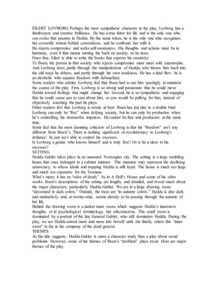 EILERT LOVBORG Perhaps the most sympathetic character in the play, Lovborg has a
flamboyant and creative brilliance. He has a true thirst for life and is the only one who
can evoke that passion in Hedda. By the same token, he is the only one who recognizes
her cowardly retreat behind conventions, and he confronts her with it.
He rejects compromise and seeks self-awareness. His thoughts and actions must be in
harmony, even if that means turning his back on society, as he does.
Once free, Eilert is able to write the books that express his creativity.
To Ibsen, the person in that society who rejects compromise must meet with catastrophe.
And Lovborg does, partly through the manipulations of Hedda, who thrusts him back into
the old ways he abhors, and partly through his own weakness. He has a fatal flaw: he is
an alcoholic who equates freedom with debauchery.
Some readers who admire Lovborg feel that Ibsen had to use him sparingly to maintain
the course of the play. First, Lovborg is so strong and passionate that he could move
Hedda toward feelings that might change her. Second, he is so sympathetic and engaging
that he could cause you to care about him, so you would be pulling for him, instead of
objectively watching the part he plays.
Other readers feel that Lovborg is erratic at best. Ibsen has put him in a double bind.
Lovborg can only be “free” when defying society, but he can only be productive when
he’s controlling his destructive impulses. He cannot be free and productive at the same
time.
Some feel that the most damning criticism of Lovborg is that his “freedom” isn’t any
different from Brack’s. There is nothing significant or revolutionary in Lovborg’s
defiance: he just isn’t able to control his excesses.
Is Lovborg a genius who knows himself and is truly free? Or is he a slave to his
excesses?
SETTING
Hedda Gabler takes place in an unnamed Norwegian city. The setting is a large rambling
house that once belonged to a cabinet minister. This mansion may represent the declining
aristocracy, to whose ideals and trapping Hedda is still loyal. The house is much too large
and much too expensive for the Tesmans.
What’s more, it has an “odor of death.” As in A Doll’s House and some of his other
works, Ibsen’s descriptions of the setting are lengthy and detailed, and reveal much about
the major characters, particularly Hedda Gabler. We are in a large drawing room
“decorated in dark colors.” Outside, the trees are “in autumn colors.” Hedda is also dark
and melancholy and, at twenty-nine, seems already to be passing through the autumn of
her life.
Behind the drawing room is a darker inner room, which suggests Hedda’s innermost
thoughts, or in psychological terminology, her subconscious. This small room is
dominated by a portrait of the late General Gabler, who still dominates Hedda. During the
play, we see Hedda retreat more and more into herself until she finally enters this “inner
room” to die in the company of the dead general.
THEMES
As the title suggests, Hedda Gabler is more a character study than a play about social
problems. However, some of the themes of Ibsen’s “problem” plays recur. Here are major
themes of the play.
 