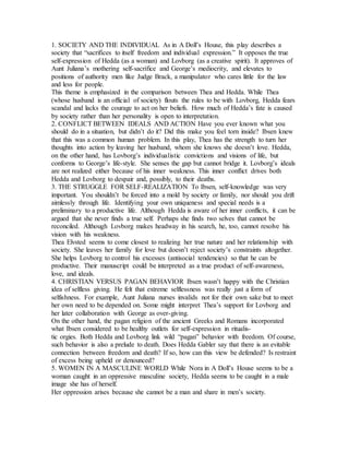 1. SOCIETY AND THE INDIVIDUAL As in A Doll’s House, this play describes a
society that “sacrifices to itself freedom and individual expression.” It opposes the true
self-expression of Hedda (as a woman) and Lovborg (as a creative spirit). It approves of
Aunt Juliana’s mothering self-sacrifice and George’s mediocrity, and elevates to
positions of authority men like Judge Brack, a manipulator who cares little for the law
and less for people.
This theme is emphasized in the comparison between Thea and Hedda. While Thea
(whose husband is an official of society) flouts the rules to be with Lovborg, Hedda fears
scandal and lacks the courage to act on her beliefs. How much of Hedda’s fate is caused
by society rather than her personality is open to interpretation.
2. CONFLICT BETWEEN IDEALS AND ACTION Have you ever known what you
should do in a situation, but didn’t do it? Did this make you feel torn inside? Ibsen knew
that this was a common human problem. In this play, Thea has the strength to turn her
thoughts into action by leaving her husband, whom she knows she doesn’t love. Hedda,
on the other hand, has Lovborg’s individualistic convictions and visions of life, but
conforms to George’s life-style. She senses the gap but cannot bridge it. Lovborg’s ideals
are not realized either because of his inner weakness. This inner conflict drives both
Hedda and Lovborg to despair and, possibly, to their deaths.
3. THE STRUGGLE FOR SELF-REALIZATION To Ibsen, self-knowledge was very
important. You shouldn’t be forced into a mold by society or family, nor should you drift
aimlessly through life. Identifying your own uniqueness and special needs is a
preliminary to a productive life. Although Hedda is aware of her inner conflicts, it can be
argued that she never finds a true self. Perhaps she finds two selves that cannot be
reconciled. Although Lovborg makes headway in his search, he, too, cannot resolve his
vision with his weakness.
Thea Elvsted seems to come closest to realizing her true nature and her relationship with
society. She leaves her family for love but doesn’t reject society’s constraints altogether.
She helps Lovborg to control his excesses (antisocial tendencies) so that he can be
productive. Their manuscript could be interpreted as a true product of self-awareness,
love, and ideals.
4. CHRISTIAN VERSUS PAGAN BEHAVIOR Ibsen wasn’t happy with the Christian
idea of selfless giving. He felt that extreme selflessness was really just a form of
selfishness. For example, Aunt Juliana nurses invalids not for their own sake but to meet
her own need to be depended on. Some might interpret Thea’s support for Lovborg and
her later collaboration with George as over-giving.
On the other hand, the pagan religion of the ancient Greeks and Romans incorporated
what Ibsen considered to be healthy outlets for self-expression in ritualis-
tic orgies. Both Hedda and Lovborg link wild “pagan” behavior with freedom. Of course,
such behavior is also a prelude to death. Does Hedda Gabler say that there is an evitable
connection between freedom and death? If so, how can this view be defended? Is restraint
of excess being upheld or denounced?
5. WOMEN IN A MASCULINE WORLD While Nora in A Doll’s House seems to be a
woman caught in an oppressive masculine society, Hedda seems to be caught in a male
image she has of herself.
Her oppression arises because she cannot be a man and share in men’s society.
 
