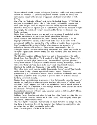 Men are allowed to drink, carouse, and express themselves frankly while women must be
discreet and restrained. As you read, ask yourself whether Hedda is the product of a
male-oriented society or the prisoner of a peculiar attachment to her father, or both.
STYLE
One of the chief hallmarks of Ibsen’s style during his Realistic Period (18771890) is its
everyday, conversational quality. Like A Doll’s House, Hedda Gabler contains only
short, prose dialogue. There are no poetic interludes or long speeches. Even though
intellectual ideas play an important part in Hedda Gabler, they are not discussed at length.
For example, the contents of Tesman’s research and Lovborg’s two books are only
briefly mentioned.
Before Ibsen, ordinary language was not used in serious drama. It was limited to light
comedies and romances like the popular French pieces biens faites (see
earlier section on form and structure in A Doll’s House). Ibsen decided to use the
language (and theatrical devices) of these “well-made plays” in his works about
conventional, middle-class people. One of the problems a translator faces in converting
Ibsen’s works from Norwegian to English is how to capture the impression of
ordinariness that struck his audiences. There are two major obstacles: first, the
Norwegian of Ibsen’s era was fundamentally more formal than English and, second, the
“everyday” speech of the educated middle class then was more formal than middle-class
speech is today.
The following translation of Hedda Gabler was used in the preparation of this guide:
Henrik Ibsen, Four Major Plays, Vol. I, translated by Rolf Fjelde, Signet Classic, 1965.
To keep the tone of his plays conversational, Ibsen used brief, significant phrases to
convey to the audience a total picture or more than one meaning. For example, Hedda’s
vision of Lovborg with “vine leaves in his hair,” would bring to mind Dionysus
(Bacchus), the mythological Greek god of wine and his drunken orgies.
More often, single words carry the weight. For example, George’s use of Thea Elvsted’s
maiden name, Rysing, indicates a premarital romantic interest. “Comrades”
(“companions”) is a code word for Hedda’s idea of the ultimate relationship with a man.
Judge Brack’s reference to the cold punch as “poison” alerts you to its real effect on
Lovborg, a reformed alcoholic.
Because Ibsen was so interested in economy of style, he frequently placed the burden of
meaning on visual objects rather than words. You have only to think of Hedda’s pistols
and piano, George’s slippers, Aunt Julie’s hat, and General Gabler’s portrait, to name a
few. That is why it is so important to read the stage directions, which describe the set and
the characters’ appearances and clothes.
For additional discussion of Ibsen’s style, see earlier section on Style in A Doll’s House.
FORM AND STRUCTURE
In Hedda Gabler, Ibsen has again taken the basic form of the French piece bien faite (see
earlier section on Form and Structure for A Doll’s House). There are guilty secrets, past
relationships, and a blackmail threat.
The play is tightly constructed. There are only six major characters and a single set. The
time frame is about three days. All the characters have had previous relationships with
each other; they are linked romantically and socially.
Let’s look at the pattern of action in the four acts.
 