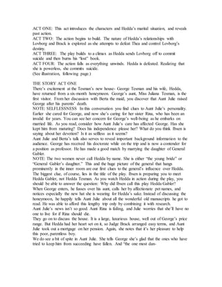 ACT ONE: This act introduces the characters and Hedda’s marital situation, and reveals
past action.
ACT TWO: The action begins to build. The nature of Hedda’s relationships with
Lovborg and Brack is explored as she attempts to defeat Thea and control Lovborg’s
destiny.
ACT THREE: The play builds to a climax as Hedda sends Lovborg off to commit
suicide and then burns his “lost” book.
ACT FOUR: The action falls as everything unwinds. Hedda is defeated. Realizing that
she is powerless, she commits suicide.
(See illustration, following page.)
THE STORY ACT ONE
There’s excitement at the Tesman’s new house- George Tesman and his wife, Hedda,
have returned from a six-month honeymoon. George’s aunt, Miss Juliana Tesman, is the
first visitor. From her discussion with Berta the maid, you discover that Aunt Julie raised
George after his parents’ death.
NOTE: SELFLESSNESS In this conversation you find clues to Aunt Julie’s personality.
Earlier she cared for George, and now she’s caring for her sister Rina, who has been an
invalid for years. You can see her concern for George’s well-being as he embarks on
married life. As you read, consider how Aunt Julie’s care has affected George. Has she
kept him from maturing? Does his independence please her? What do you think Ibsen is
saying about her devotion? Is it as selfless as it seems?
Aunt Julie and Berta’s talk also serves to reveal important background information to the
audience. George has received his doctorate while on the trip and is now a contender for
a position as professor. He has made a good match by marrying the daughter of General
Gabler.
NOTE: The two women never call Hedda by name. She is either “the young bride” or
“General Gabler’s daughter.” This and the huge picture of the general that hangs
prominently in the inner room are our first clues to the general’s influence over Hedda.
The biggest clue, of course, lies in the title of the play. Ibsen is preparing you to meet
Hedda Gabler, not Hedda Tesman. As you watch Hedda in action during the play, you
should be able to answer the question: Why did Ibsen call this play Hedda Gabler?
When George enters, he fusses over his aunt, calls her by affectionate pet names, and
notices especially the new hat she is wearing for Hedda’s sake. Instead of discussing the
honeymoon, he happily tells Aunt Julie about all the wonderful old manuscripts he got to
read. He was able to afford this lengthy trip only by combining it with research.
Aunt Julie’s news isn’t so good. Aunt Rina is failing, and Julie worries that she’ll have no
one to live for if Rina should die.
They go on to discuss the house. It is a large, luxurious house, well out of George’s price
range. But Hedda had her heart set on it, so Judge Brack arranged easy terms, and Aunt
Julie took out a mortgage on her pension. Again, she notes that it’s her pleasure to help
this poor, parentless boy.
We do see a bit of spite in Aunt Julie. She tells George she’s glad that the ones who have
tried to keep him from succeeding have fallen. And “the one most dan-
 