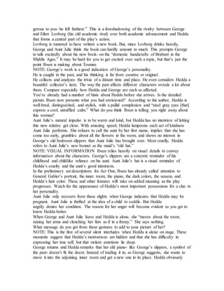 gerous to you- he fell furthest.” This is a foreshadowing of the rivalry between George
and Eilert Lovborg (his old academic rival) over both academic advancement and Hedda
that forms a central part of the play’s action.
Lovborg is rumored to have written a new book. But, since Lovborg drinks heavily,
George and Aunt Julie think the book can hardly amount to much. This prompts George
to talk excitedly about his new book- on the “domestic handicrafts of Brabant in the
Middle Ages.” It may be hard for you to get excited over such a topic, but that’s just the
point Ibsen is making about Tesman.
NOTE: George’s work is a good indication of George’s personality.
He is caught in the past, and his thinking is far from creative or original.
He collects and analyzes the trivia of a distant time and place. He even considers Hedda a
beautiful collector’s item. The way the past affects different characters reveals a lot about
them. Compare especially how Hedda and George are each so affected.
You’ve already had a number of hints about Hedda before she arrives. Is the detailed
picture Ibsen now presents what you had envisioned? According to the author, Hedda is
well-bred, distinguished, and stylish, with a pallid complexion and “steel gray eyes [that]
express a cool, unruffled calm.” What do you think Ibsen is telling you right away about
this woman?
Aunt Julie’s natural impulse is to be warm and kind, but Hedda has no intention of letting
this new relative get close. With amazing speed, Hedda lampoons each act of kindness
Aunt Julie performs. She refuses to call the aunt by her first name, implies that she has
come too early, grumbles about all the flowers in the room, and shows no interest in
George’s old bedroom slippers that Aunt Julie has brought over. Most cruelly, Hedda
refers to Aunt Julie’s new bonnet as the maid’s “old hat.”
NOTE: VISUAL INFORMATION Ibsen relies heavily on visual details to convey
information about the characters. George’s slippers are a concrete reminder of his
childhood and childlike reliance on his aunt. Aunt Julie’s hat is a visual reminder of
Hedda’s cruelty and the aunt’s good intentions.
In the preliminary set descriptions for Act One, Ibsen has already called attention to
General Gabler’s portrait, the inner room, the piano, the dark colors, the season, and
Hedda’s hair color. These and other features will take on added meaning as the play
progresses. Watch for the appearance of Hedda’s most important possessions for a clue to
her personality.
Aunt Julie only recovers from these slights when George indicates that Hedda may be
pregnant. Aunt Julie is thrilled at the idea of a child to coddle. But Hedda
angrily denies her condition. The reason for her anger will become evident as you get to
know Hedda better.
When George and Aunt Julie leave and Hedda is alone, she “moves about the room,
raising her arms and clenching her fists as if in a frenzy.” She says nothing.
What message do you get from these gestures to add to your picture of her?
NOTE: This is the first of several silent interludes when Hedda is alone on stage. These
moments suggest that Hedda’s motivations are hidden and that she has difficulty in
expressing her true self, but that violent emotions lie deep.
George returns and Hedda remarks that her old piano- like George’s slippers, a symbol of
the past- doesn’t fit the decor. Instead of trading it in, as George suggests, she wants to
move it into the adjoining inner room and get a new one in its place. Hedda obviously
 