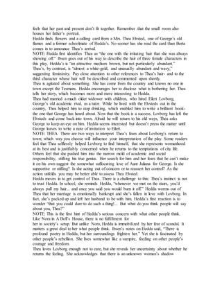 feels that her past and present don’t fit together. Remember that the small room also
houses her father’s portrait.
Hedda finds flowers and a calling card from a Mrs. Thea Elvsted, one of George’s old
flames and a former schoolmate of Hedda’s. No sooner has she read the card than Berta
comes in to announce Thea’s arrival.
NOTE: Hedda first identifies Thea as “the one with the irritating hair that she was always
showing off.” Ibsen goes out of his way to describe the hair of three female characters in
this play. Hedda’s is “an attractive medium brown, but not particularly abundant.”
Thea’s, by contrast, is “almost a white-gold, and unusually abundant and wavy,”
suggesting femininity. Pay close attention to other references to Thea’s hair- and to the
third character whose hair will be described and commented upon shortly.
Thea is agitated about something. She has come from the country and knows no one in
town except the Tesmans. Hedda encourages her to disclose what is bothering her. Thea
tells her story, which becomes more and more interesting to Hedda.
Thea had married a much older widower with children, who hired Eilert Lovborg,
George’s old academic rival, as a tutor. While he lived with the Elvsteds out in the
country, Thea helped him to stop drinking, which enabled him to write a brilliant book-
the one that George has heard about. Now that the book is a success, Lovborg has left the
Elvsteds and come back into town. Afraid he will return to his old ways, Thea asks
George to keep an eye on him. Hedda seems interested but doesn’t press the matter until
George leaves to write a note of invitation to Eilert.
NOTE: THEA There are two ways to interpret Thea’s fears about Lovborg’s return to
town; which way you choose will influence your interpretation of the play. Some readers
feel that Thea selflessly helped Lovborg to find himself, that she represents womanhood
at its best and is justifiably concerned when he returns to the temptations of city life.
Others feel that she pushed him into the narrow mold of academic and social
responsibility, stifling his true genius. Her search for him and her fears that he can’t make
it on his own suggest the somewhat suffocating love of Aunt Juliana for George. Is she
supportive or stifling? Is she acting out of concern or to reassert her control? As the
action unfolds you may be better able to assess Thea Elvsted.
Hedda moves in to get control of Thea. There is a challenge to this: Thea’s instinct is not
to trust Hedda. In school, she reminds Hedda, “whenever we met on the stairs, you’d
always pull my hair... and once you said you would burn it off.” Hedda worms out of
Thea that her marriage is emotionally bankrupt and she’s fallen in love with Lovborg. In
fact, she’s packed up and left her husband to be with him. Hedda’s first reaction is to
wonder “that you could dare to do such a thing!... But what do you think people will say
about you, Thea?”
NOTE: This is the first hint of Hedda’s serious concern with what other people think.
Like Nora in A Doll’s House, there is no fulfillment for
her in society’s setup. But unlike Nora, Hedda is immobilized by her fear of scandal. It
matters a great deal to her what people think. Ibsen’s notes on Hedda said, “There is
profound poetry in Hedda, but her surroundings frighten her.” Yet she is fascinated by
other people’s rebellion. She lives somewhat like a vampire, feeding on other people’s
courage and freedom.
Thea loves Lovborg enough not to care, but she reveals her uncertainty about whether he
returns the feeling. She acknowledges that there is an unknown woman’s shadow
 