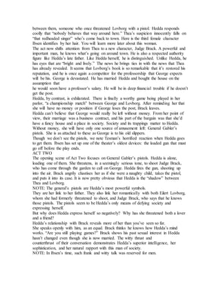 between them, someone who once threatened Lovborg with a pistol. Hedda responds
coolly that “nobody behaves that way around here.” Thea’s suspicion innocently falls on
“that redheaded singer” who’s come back to town. Here is the third female character
Ibsen identifies by her hair. You will learn more later about this woman.
The act now shifts attention from Thea to a new character, Judge Brack. A powerful and
important man, he knows what’s going on around town. He is also a respected authority
figure like Hedda’s late father. Like Hedda herself, he is distinguished. Unlike Hedda, he
has eyes that are “bright and lively.” The news he brings ties in with the news that Thea
has already revealed. It seems that Lovborg’s book is so remarkable that it’s restored his
reputation, and he is once again a competitor for the professorship that George expects
will be his. George is devastated. He has married Hedda and bought the house on the
assumption that
he would soon have a professor’s salary. He will be in deep financial trouble if he doesn’t
get the post.
Hedda, by contrast, is exhilarated. There is finally a worthy game being played in her
parlor, “a championship match” between George and Lovborg. After reminding her that
she will have no money or position if George loses the post, Brack leaves.
Hedda can’t believe that George would really be left without money. From her point of
view, their marriage was a business contract, and his part of the bargain was that she’d
have a fancy house and a place in society. Society and its trappings matter to Hedda.
Without money, she will have only one source of amusement left: General Gabler’s
pistols. She is as attached to these as George is to his old slippers.
Though we don’t see the pistols, we note Tesman’s horrified reaction when Hedda goes
to get them. Ibsen has set up one of the theater’s oldest devices: the loaded gun that must
go off before the play ends.
ACT TWO
The opening scene of Act Two focuses on General Gabler’s pistols. Hedda is alone,
loading one of them. She threatens, in a seemingly serious tone, to shoot Judge Brack,
who has come through the garden to call on George. Hedda fires the gun, shooting up
into the air. Brack angrily chastises her as if she were a naughty child, takes the pistol,
and puts it into its case. It is now pretty obvious that Hedda is the “shadow” between
Thea and Lovborg.
NOTE: The general’s pistols are Hedda’s most powerful symbols.
They are her link to her father. They also link her romantically with both Eilert Lovborg,
whom she had formerly threatened to shoot, and Judge Brack, who says that he knows
those pistols. The pistols seem to be Hedda’s only means of defying society and
expressing herself.
But why does Hedda express herself so negatively? Why has she threatened both a lover
and a friend?
Hedda’s relationship with Brack reveals more of her than you’ve seen so far.
She speaks openly with him, as an equal. Brack thinks he knows how Hedda’s mind
works. “Are you still playing games?” Brack shows his past sexual interest in Hedda
hasn’t changed even though she is now married. The witty thrust and
counterthrust of their conversation demonstrates Hedda’s superior intelligence, her
sophistication, and her natural rapport with this man of society.
NOTE: In Ibsen’s time, such frank and witty talk was reserved for men.
 